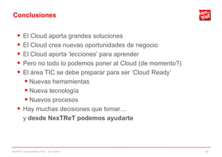 Conclusiones
 El Cloud aporta grandes soluciones
 El Cloud crea nuevas oportunidades de negocio
 El Cloud aporta „lecciones‟ para aprender
 Pero no todo lo podemos poner al Cloud (de momento?)
 El área TIC se debe preparar para ser „Cloud Ready‟
 Nuevas herramientas
 Nueva tecnología
 Nuevos procesos
 Hay muchas decisiones que tomar…
y desde NexTReT podemos ayudarte
NexTReT Clouds hibridos TSIU - 23/11/2010 37
 