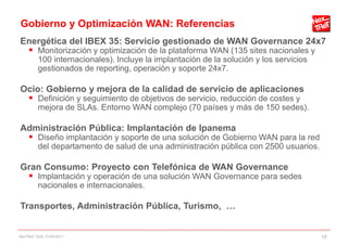Gobierno y Optimización WAN: Referencias
Energética del IBEX 35: Servicio gestionado de WAN Governance 24x7
  Monitorización y optimización de la plataforma WAN (135 sites nacionales y
         100 internacionales). Incluye la implantación de la solución y los servicios
         gestionados de reporting, operación y soporte 24x7.

Ocio: Gobierno y mejora de la calidad de servicio de aplicaciones
  Definición y seguimiento de objetivos de servicio, reducción de costes y
         mejora de SLAs. Entorno WAN complejo (70 países y más de 150 sedes).

Administración Pública: Implantación de Ipanema
  Diseño implantación y soporte de una solución de Gobierno WAN para la red
         del departamento de salud de una administración pública con 2500 usuarios.

Gran Consumo: Proyecto con Telefónica de WAN Governance
  Implantación y operación de una solución WAN Governance para sedes
         nacionales e internacionales.

Transportes, Administración Pública, Turismo, …


NexTReT QoS, 01/04/2011                                                                 10
 