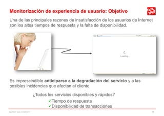 Monitorización de experiencia de usuario: Objetivo
Una de las principales razones de insatisfacción de los usuarios de Internet
son los altos tiempos de respuesta y la falta de disponibilidad.




Es imprescindible anticiparse a la degradación del servicio y a las
posibles incidencias que afectan al cliente.

                          ¿Todos los servicios disponibles y rápidos?
                                 Tiempo de respuesta
                                 Disponibilidad de transacciones
NexTReT QoS, 01/04/2011                                                    11
 