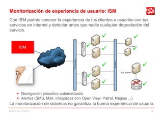 Monitorización de experiencia de usuario: ISM
Con ISM podrás conocer la experiencia de tus clientes o usuarios con tus
servicios en Internet y detectar antes que nadie cualquier degradación del
servicio.




         Navegación proactiva automatizada
         Alertas (SMS, Mail, integradas con Open View, Patrol, Nagios ...)
La monitorización de sistemas no garantiza la buena experiencia de usuario.
NexTReT QoS, 01/04/2011                                                       12
 