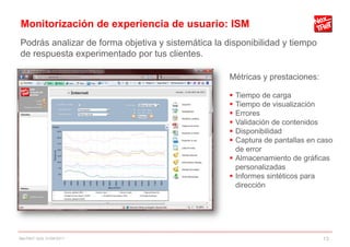 Monitorización de experiencia de usuario: ISM
Podrás analizar de forma objetiva y sistemática la disponibilidad y tiempo
de respuesta experimentado por tus clientes.

                                                    Métricas y prestaciones:

                                                     Tiempo de carga
                                                     Tiempo de visualización
                                                     Errores
                                                     Validación de contenidos
                                                     Disponibilidad
                                                     Captura de pantallas en caso
                                                      de error
                                                     Almacenamiento de gráficas
                                                      personalizadas
                                                     Informes sintéticos para
                                                      dirección




NexTReT QoS, 01/04/2011                                                        13
 