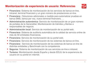 Monitorización de experiencia de usuario: Referencias
     Financiera: Sistema de monitorización de los servicios de banca on-line,
        Intranet, terminal financiero y un gran número de prestaciones on-line.
       Financiera : Soluciones adicionales a medida para automatizar pruebas en
        banca SMS, banca por voz, nuevo terminal financiero, …
       Administración autonómica: Servicio de monitorización de un gran número
        de portales de la Generalitat, Monitorización de trámites y Alertas a
        responsables de negocio.
       Administración local: Servicio de monitorización de su portal web.
       Financiera: Sistema de auditoría automática de la calidad de servicio online de
        más de 50 entidades financieras.
       Financiera: Servicio de monitorización de su portal web.
       Financiera: Servicio de monitorización de los sistemas de banca on-line.
       Financiera : Servicio de monitorización de los sistemas de banca on-line de
        distintas entidades y Benchmark con la competencia.
       Seguros: Sistema de monitorización de sus servicios on-line e intranet.
       Turismo: Monitorización desde España y desde EEUU de la experiencia de
        usuario en su portal en internet.


NexTReT QoS, 01/04/2011                                                              15
 