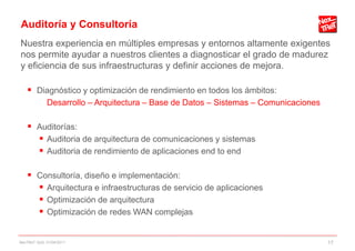 Auditoría y Consultoría
Nuestra experiencia en múltiples empresas y entornos altamente exigentes
nos permite ayudar a nuestros clientes a diagnosticar el grado de madurez
y eficiencia de sus infraestructuras y definir acciones de mejora.

     Diagnóstico y optimización de rendimiento en todos los ámbitos:
             Desarrollo – Arquitectura – Base de Datos – Sistemas – Comunicaciones

     Auditorías:
       Auditoria de arquitectura de comunicaciones y sistemas
       Auditoria de rendimiento de aplicaciones end to end

     Consultoría, diseño e implementación:
       Arquitectura e infraestructuras de servicio de aplicaciones
       Optimización de arquitectura
       Optimización de redes WAN complejas

NexTReT QoS, 01/04/2011                                                              17
 