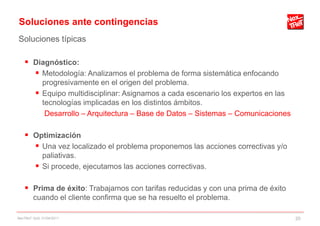 Soluciones ante contingencias
Soluciones típicas

     Diagnóstico:
       Metodología: Analizamos el problema de forma sistemática enfocando
           progresivamente en el origen del problema.
          Equipo multidisciplinar: Asignamos a cada escenario los expertos en las
           tecnologías implicadas en los distintos ámbitos.
            Desarrollo – Arquitectura – Base de Datos – Sistemas – Comunicaciones

     Optimización
       Una vez localizado el problema proponemos las acciones correctivas y/o
           paliativas.
          Si procede, ejecutamos las acciones correctivas.

     Prima de éxito: Trabajamos con tarifas reducidas y con una prima de éxito
        cuando el cliente confirma que se ha resuelto el problema.

NexTReT QoS, 01/04/2011                                                              20
 