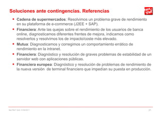 Soluciones ante contingencias. Referencias
     Cadena de supermercados: Resolvimos un problema grave de rendimiento
        en su plataforma de e-commerce (J2EE + SAP).
       Financiera: Ante las quejas sobre el rendimiento de los usuarios de banca
        online, diagnosticamos diferentes frentes de mejora, indicamos como
        resolverlos y resolvimos los de impacto/coste más elevado.
       Mutua: Diagnosticamos y corregimos un comportamiento errático de
        rendimiento en la intranet.
       Financiera: Diagnóstico y resolución de graves problemas de estabilidad de un
        servidor web con aplicaciones públicas.
       Financiera europea: Diagnóstico y resolución de problemas de rendimiento de
        la nueva versión de terminal financiero que impedían su puesta en producción.




NexTReT QoS, 01/04/2011                                                            21
 
