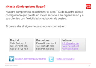 ¿Hasta dónde quieres llegar?
Nuestro compromiso es optimizar el área TIC de nuestro cliente
consiguiendo que preste un mejor servicio a su organización y a
sus clientes con flexibilidad y reducción de costes.

Si quiere dar el siguiente paso nos encontrará en:




        Madrid                       Barcelona              Internet
        Calle Fortuny, 3             Paseo Bonanova, 9      info@nextret.net
        Tel: 917 021 645             Tel: 932 541 539       www.nextret.net
        Fax: 913 198 453             Fax: 934 175 062       www.qosm.com



                  linkedin.com/company/nextret       Twitter.com/nextret

NexTReT QoS, 01/04/2011                                                        22
 