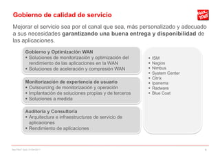 Gobierno de calidad de servicio
Mejorar el servicio sea por el canal que sea, más personalizado y adecuado
a sus necesidades garantizando una buena entrega y disponibilidad de
las aplicaciones.
          Gobierno y Optimización WAN
           Soluciones de monitorización y optimización del       ISM
            rendimiento de las aplicaciones en la WAN             Nagios
           Soluciones de aceleración y compresión WAN            Nimbus
                                                                  System Center
                                                                  Citrix
          Monitorización de experiencia de usuario                Ipanema
           Outsourcing de monitorización y operación             Radware
           Implantación de soluciones propias y de terceros      Blue Coat
           Soluciones a medida

          Auditoría y Consultoría
           Arquitectura e infraestructuras de servicio de
            aplicaciones
           Rendimiento de aplicaciones



NexTReT QoS, 01/04/2011                                                            4
 