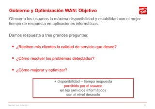 Gobierno y Optimización WAN: Objetivo
Ofrecer a los usuarios la máxima disponibilidad y estabilidad con el mejor
tiempo de respuesta en aplicaciones informáticas.

Damos respuesta a tres grandes preguntas:

     ¿Reciben mis clientes la calidad de servicio que deseo?

     ¿Cómo resolver los problemas detectados?

     ¿Cómo mejorar y optimizar?

                           + disponibilidad – tiempo respuesta
                                 percibido por el usuario
                               en los servicios informáticos
                                   con el nivel deseado

NexTReT QoS, 01/04/2011                                                      5
 