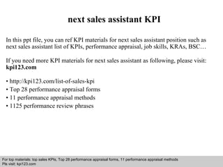 next sales assistant KPI 
In this ppt file, you can ref KPI materials for next sales assistant position such as 
next sales assistant list of KPIs, performance appraisal, job skills, KRAs, BSC… 
If you need more KPI materials for next sales assistant as following, please visit: 
kpi123.com 
• http://kpi123.com/list-of-sales-kpi 
• Top 28 performance appraisal forms 
• 11 performance appraisal methods 
• 1125 performance review phrases 
For top materials: top sales KPIs, Top 28 performance appraisal forms, 11 performance appraisal methods 
Pls visit: kpi123.com 
Interview questions and answers – free download/ pdf and ppt file 
 
