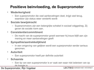 Positieve beinvloeding, de Superpromotor
• Wederkerigheid
– Een superpromotor die veel aanbevelingen doet, krijgt veel terug,
waardoor zijn status weer versterkt wordt
• Sociale bewijskracht
– Superpromotors zijn een belangrijke schakel in sociaal volggedrag. Zij
geven de sociale norm aan.
• Consistentie/commitment
– De macht van de superpromotor groeit wanneer hij trouw blijft aan zijn
mening en meer aanbevelingen geeft
• Sympathie/aantrekkelijkheid
– In een omgeving van gelijken wordt een superpromotor eerder serieus
genomen.
• Autoriteit
– Een superpromotor heeft per definitie autoriteit
• Schaarste
– Een tip van een superpromotor is er vaak een waar niet iedereen van op
de hoogte is.
De Superpromotor, Rijn Vogelaar
 