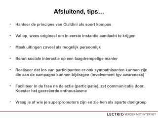 Afsluitend, tips…
• Hanteer de principes van Cialdini als soort kompas
• Val op, wees origineel om in eerste instantie aandacht te krijgen
• Maak uitingen zoveel als mogelijk persoonlijk
• Benut sociale interactie op een laagdrempelige manier
• Realiseer dat los van participanten er ook sympathisanten kunnen zijn
die aan de campagne kunnen bijdragen (involvement tgv awareness)
• Faciliteer in de fase na de actie (participatie), zet communicatie door.
Koester het gecreëerde enthousiasme
• Vraag je af wie je superpromotors zijn en zie hen als aparte doelgroep
 