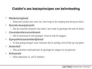 Cialdini’s zes basisprincipes van beïnvloeding
• Wederkerigheid
– Doet een ander iets voor mij, dan krijg ik de neiging iets terug te doen
• Sociale bewijskracht
– Als de meeste anderen het doen, dan raak ik geneigd het ook te doen
• Consistentie/commitment
– Als ik eenmaal A heb gezegd, moet ik ook B zeggen
• Sympathie/aantrekkelijkheid
– Ik doe graag dingen voor mensen die ik aardig vind of die op mij lijken
• Autoriteit
– Wie autoriteit uitstraalt ben ik geneigd te volgen en te geloven
• Schaarste
– Wat zeldzaam is, wil ik hebben
 
