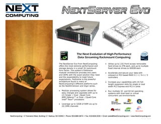 The Next Evolution of High-Performance
                                                                             Data Streaming Rackmount Computing

                                                       The NextServer Evo from NextComputing                 •   Utilize up to (16) front-access removable
                                                       offers the most extreme performance and                   hard drives to 2TB each, and up to multiple
                                                       storage density in a small 3U rackmount                   fixed internal drives to 600GB each
                                                       form factor. The system’s FleXtreme
                                                       modular architecture provides end users               •   Accelerate and secure your data with
                                                       and OEMs with the exact solution they need                onboard or PCI-based RAID 0 / 1 / 0+1 / 5
                                                       and the expandability to meet future                      controllers
                                                       expectations. FleXtreme is the powerful
                                                       architecture found in many of                         •   Increase your capabilities with (4) full-
                                                       NextComputing’s different platforms such                  length expansion slots for single or dual
                                                       as the NextDimension and Vigor series.                    width PCI Express and PCI-X cards

                                                       •   Modular processing system allows for              •   Run multiple 32- and 64-bit operating
                                                           easy changes and upgrades with up to                  systems with dual-boot or virtual
                                                           (2) Single- / Dual- /Quad-Core                        concurrent use environments
                                                           AMD Opteron™ or Dual- / Quad-Core
                                                           Intel® Xeon® processors

                                                       •   Leverage up to 32GB of RAM via up to
                                                           (6) DMA channels




NextComputing • 4 Townsend West, Building 17, Nashua, NH 03063 • Phone: 603-886-3874 • Fax: 419-828-2030 • Email: sales@NextComputing.com • www.NextComputing.com
                                                                                                                                                     Rev 1.9– 08/10
 