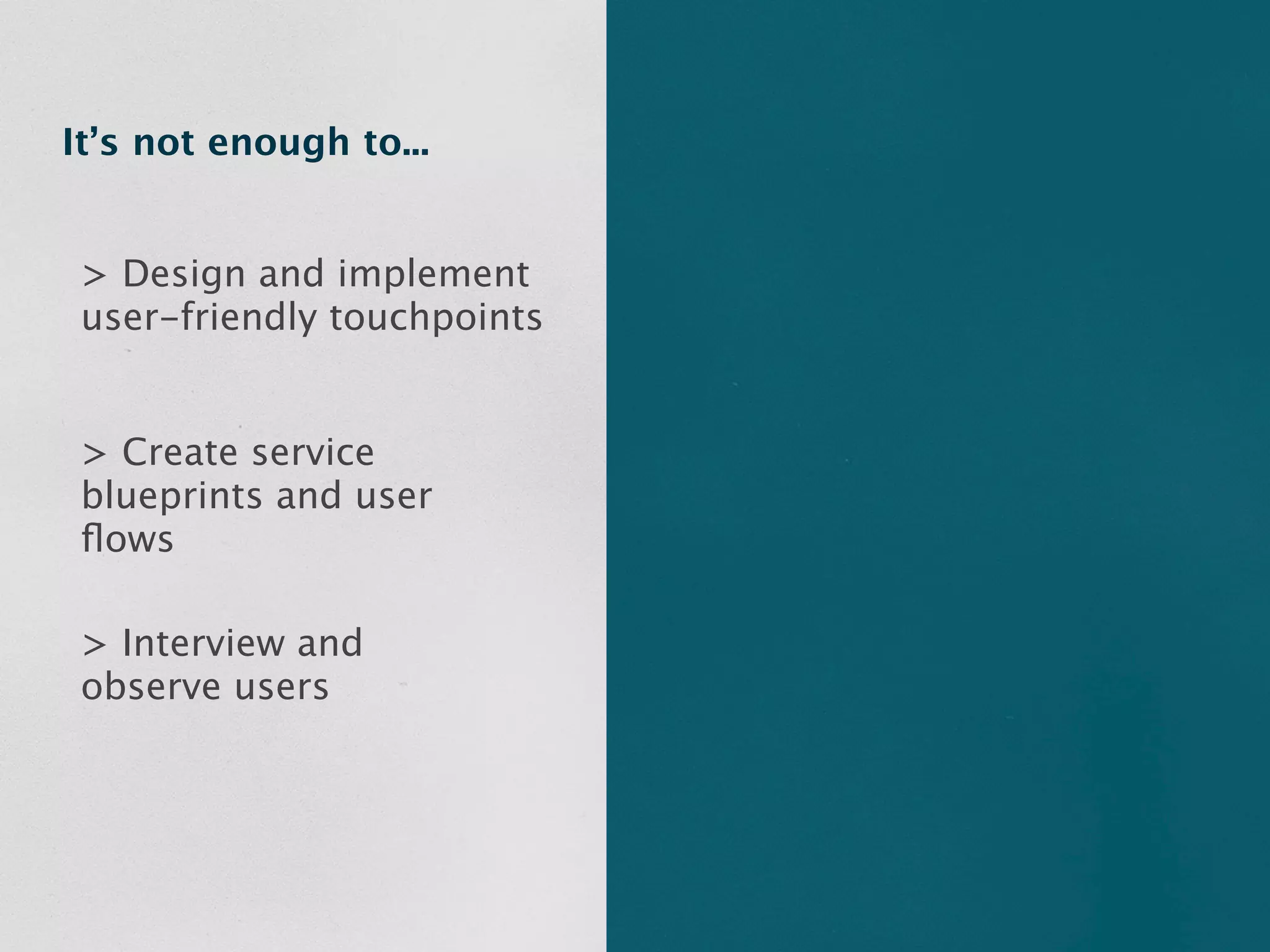 It’s not enough to...


 > Design and implement
 user-friendly touchpoints


 > Create service
 blueprints and user
 ﬂows

 > Interview and
 observe users
 