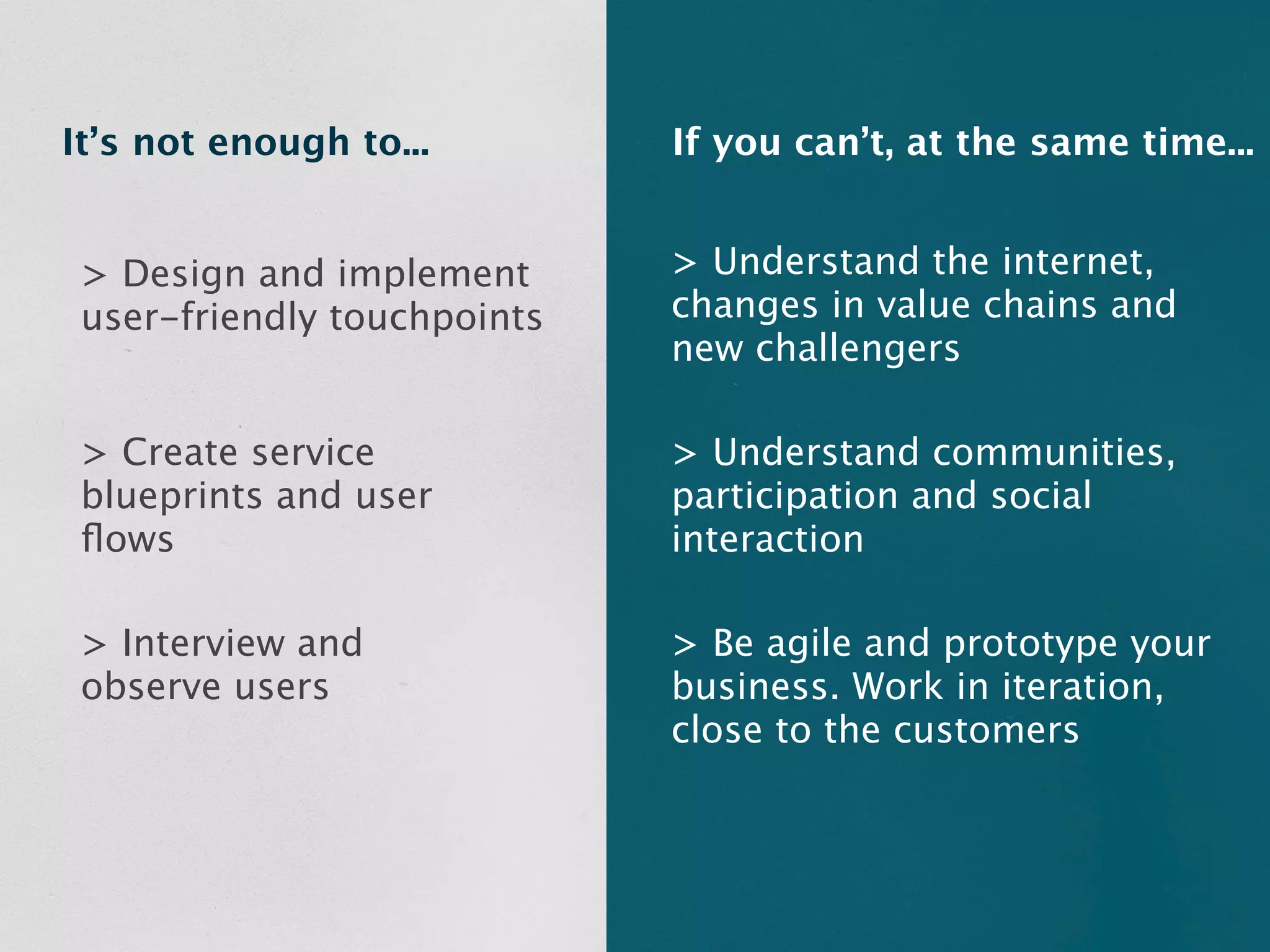 It’s not enough to...        If you can’t, at the same time...


 > Design and implement      > Understand the internet,
 user-friendly touchpoints   changes in value chains and
                             new challengers

 > Create service            > Understand communities,
 blueprints and user         participation and social
 ﬂows                        interaction

 > Interview and             > Be agile and prototype your
 observe users               business. Work in iteration,
                             close to the customers
 