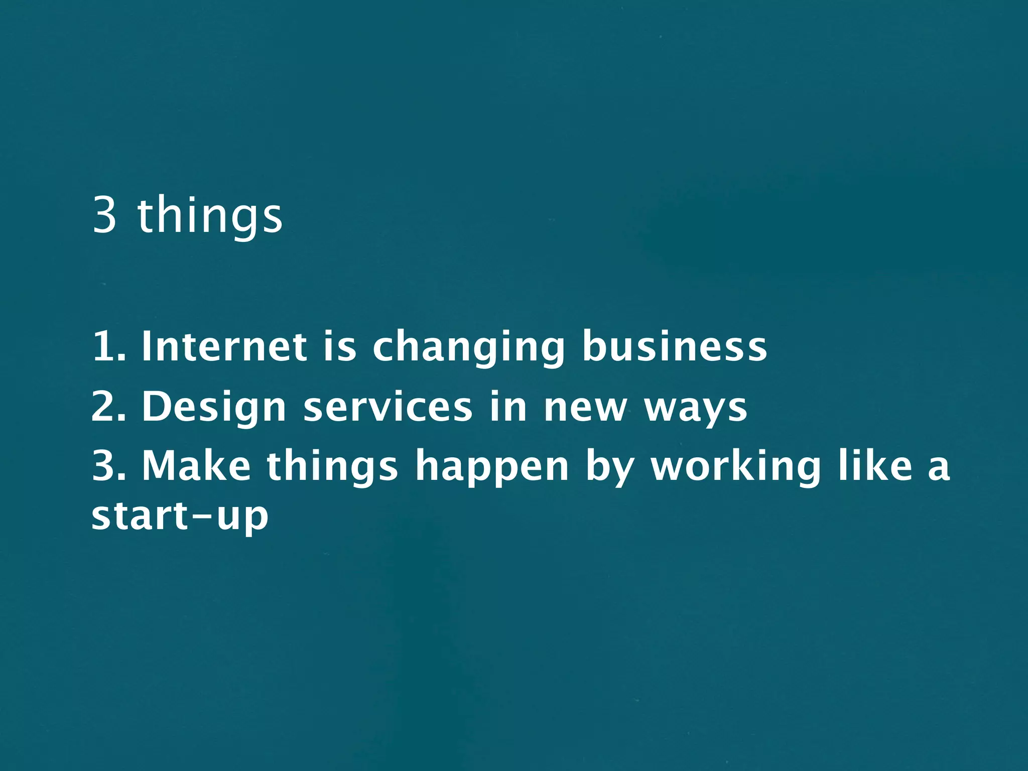 3 things

1. Internet is changing business
2. Design services in new ways
3. Make things happen by working like a
start-up
 