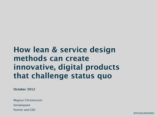 How lean & service design
methods can create
innovative, digital products
that challenge status quo
October 2012


Magnus Christensson
Socialsquare
Partner and CEO
 