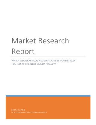 Sneha	
  Lundia	
  
UCSC	
  EXTENSION	
  |	
  POWER	
  OF	
  MARKET	
  RESEARCH	
  
Market	
  Research	
  
Report	
  
WHICH	
  GEOGRAPHICAL	
  REGIONAL	
  CAN	
  BE	
  POTENTIALLY	
  
TOUTED	
  AS	
  THE	
  NEXT	
  SILICON	
  VALLEY?	
  
	
  
	
   	
  
 