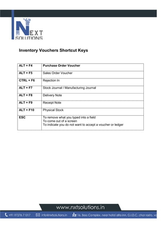 Inventory Vouchers Shortcut Keys
ALT + F4 Purchase Order Voucher
ALT + F5 Sales Order Voucher
CTRL + F6 Rejection In
ALT + F7 Stock Journal / Manufacturing
ALT + F8 Delivery Note
ALT + F9 Receipt Note
ALT + F10 Physical Stock
ESC To remove what you typed into a field
To come out of a screen
To indicate you do not want to accept a voucher or ledger
Inventory Vouchers Shortcut Keys
Purchase Order Voucher
Sales Order Voucher
Rejection In
Stock Journal / Manufacturing Journal
Delivery Note
Receipt Note
Physical Stock
To remove what you typed into a field
To come out of a screen
To indicate you do not want to accept a voucher or ledgerTo indicate you do not want to accept a voucher or ledger
 
