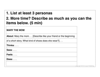 Copyright 2013 Cowan Publishing
MARY THE MOM
About: Mary the mom. . . [Describe like your friend or the beginning
of a short story. What kind of shoes does she wear?]. . .
Thinks: . . .
Sees: . . .
Feels: . . .
Does: . . .
1. List at least 3 personas
2. More time? Describe as much as you can the
items below. (5 min)
 