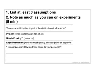 Copyright 2013 Cowan Publishing
“Parents want to better organize the distribution of allowances”
Priority: [1 for existential; 2+ for others]
Needs Proving?: [yes or no]
Experimentation: [how will most quickly, cheaply prove or disprove]
* Bonus Question: How do these relate to your personas?
1. List at least 3 assumptions
2. Note as much as you can on experiments
(5 min)
 