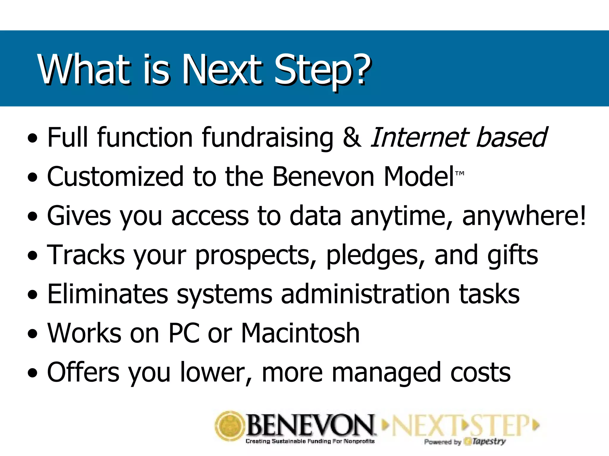 Full function fundraising &  Internet based Customized to the Benevon Model ™ Gives you access to data anytime, anywhere! Tracks your prospects, pledges, and gifts Eliminates systems administration tasks Works on PC or Macintosh Offers you lower, more managed costs What is Next Step? 