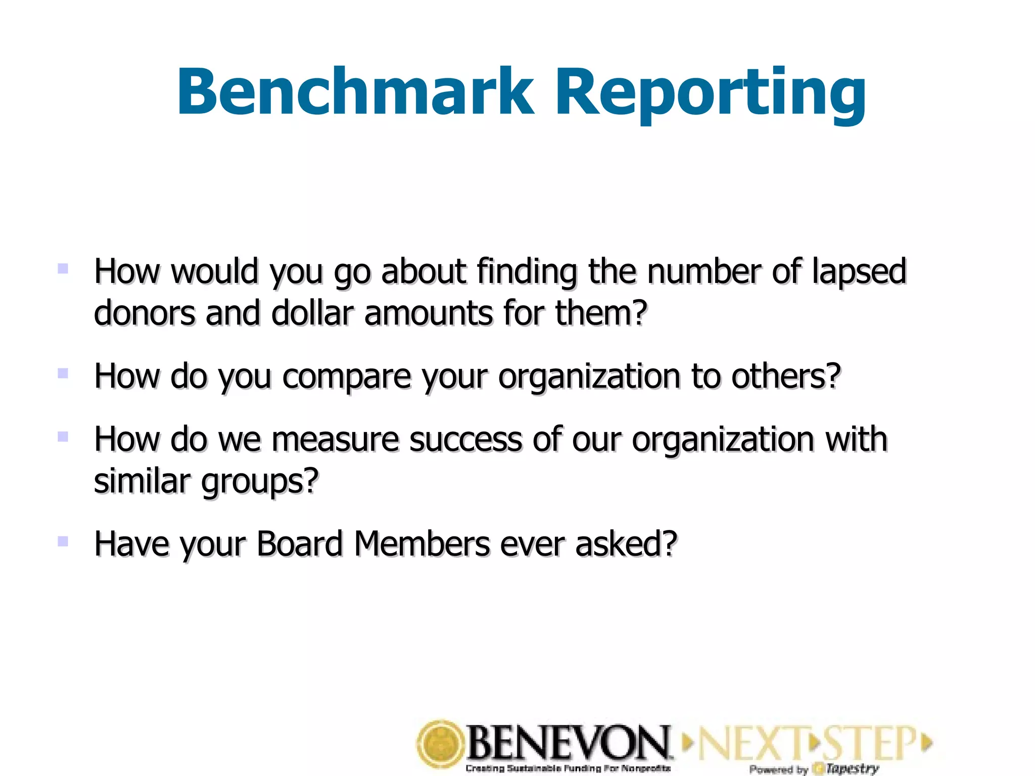 Benchmark Reporting How would you go about finding the number of lapsed donors and dollar amounts for them? How do you compare your organization to others? How do we measure success of our organization with similar groups? Have your Board Members ever asked? 