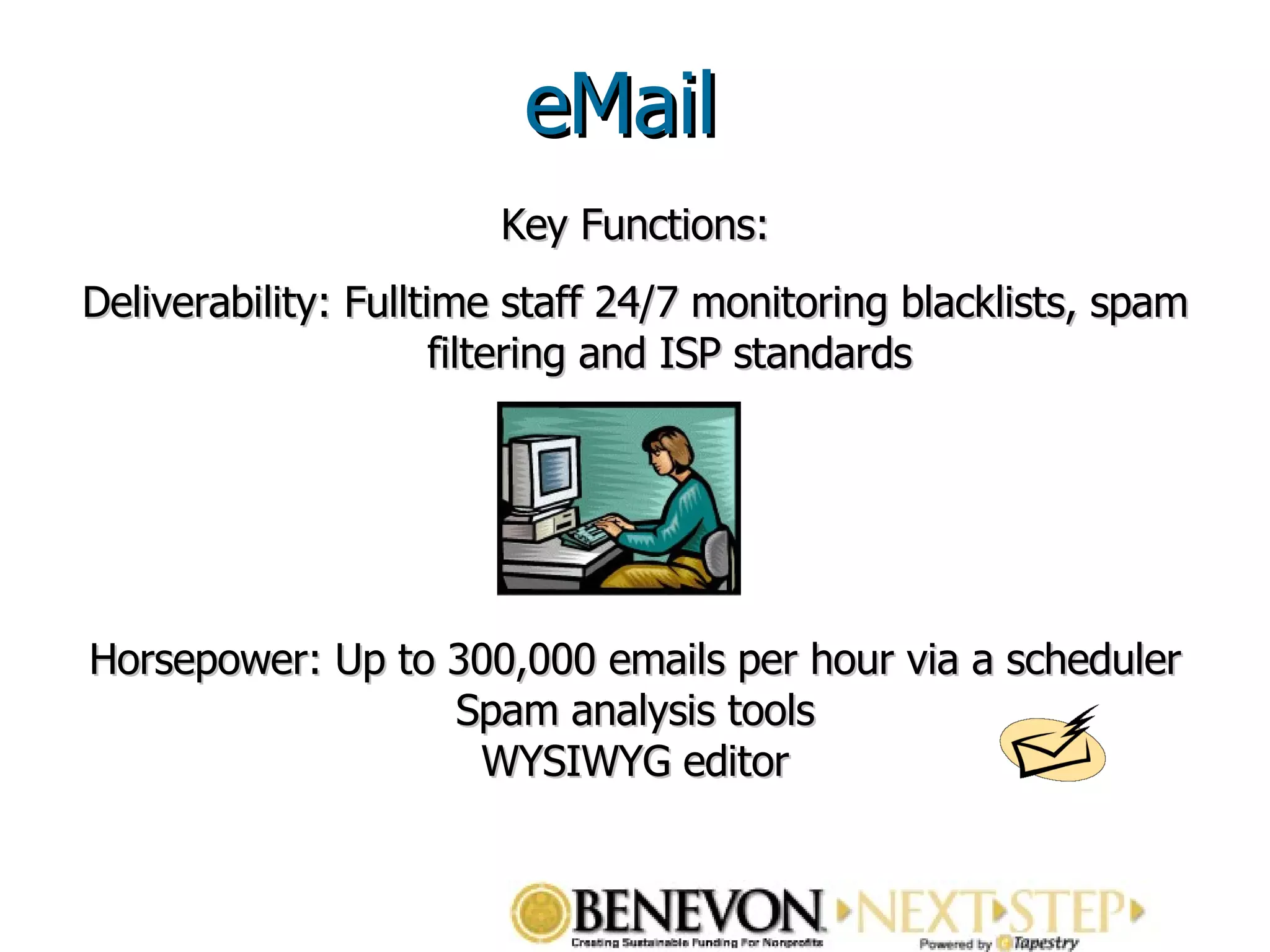 Key Functions: Deliverability: Fulltime staff 24/7 monitoring blacklists, spam filtering and ISP standards Horsepower: Up to 300,000 emails per hour via a scheduler Spam analysis tools WYSIWYG editor eMail 