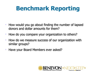 Benchmark Reporting How would you go about finding the number of lapsed donors and dollar amounts for them? How do you compare your organization to others? How do we measure success of our organization with similar groups? Have your Board Members ever asked? 