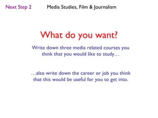 Next Step 2         Media Studies, Film & Journalism




                 What do you want?
              Write down three media related courses you
                  think that you would like to study…


          …also write down the career or job you think
          that this would be useful for you to get into.
 