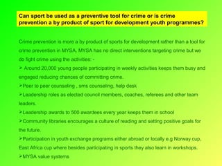 Can sport be used as a preventive tool for crime or is crime
prevention a by product of sport for development youth programmes?
Crime prevention is more a by product of sports for development rather than a tool for
crime prevention in MYSA. MYSA has no direct interventions targeting crime but we
do fight crime using the activities:  Around 20,000 young people participating in weekly activities keeps them busy and
engaged reducing chances of committing crime.
Peer to peer counseling , sms counseling, help desk
Leadership roles as elected council members, coaches, referees and other team
leaders.
Leadership awards to 500 awardees every year keeps them in school
Community libraries encourages a culture of reading and setting positive goals for
the future.
Participation in youth exchange programs either abroad or locally e.g Norway cup,
East Africa cup where besides participating in sports they also learn in workshops.
MYSA value systems

 