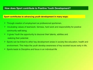 How does Sport contribute to Positive Youth Development?

Sport contributes to advancing youth development in many ways:
 Through creation of employment as professional sportsmen.
 Inculcating values of teamwork, fairness, hard work and responsibility for positive
community well being.
 It gives Youth the opportunity to discover their talents, abilities and
realizing their potential.
 Sports can be linked to other key development areas in society like education, health and
environment. This helps the youth develop awareness of key societal issues early in life.
 Sports leads to Discipline and focus in an individual life

 
