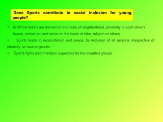  Does Sports contribute to social inclusion for young
people?
 In MYSA teams are formed on the basis of neighborhood, proximity to each other’s
house, school etc and never on the basis of tribe, religion or others


Sports leads to reconciliation and peace, by inclusion of all persons irrespective of

ethnicity or race or gender .


Sports fights discrimination especially for the disabled groups

 