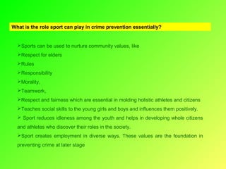 What is the role sport can play in crime prevention essentially?

Sports can be used to nurture community values, like
Respect for elders
Rules
Responsibility
Morality,
Teamwork,
Respect and fairness which are essential in molding holistic athletes and citizens
Teaches social skills to the young girls and boys and influences them positively.
 Sport reduces idleness among the youth and helps in developing whole citizens
and athletes who discover their roles in the society.
Sport creates employment in diverse ways. These values are the foundation in
preventing crime at later stage

 