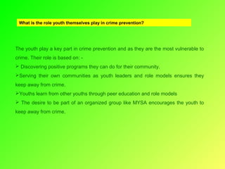 What is the role youth themselves play in crime prevention?

The youth play a key part in crime prevention and as they are the most vulnerable to
crime. Their role is based on:  Discovering positive programs they can do for their community.
Serving their own communities as youth leaders and role models ensures they
keep away from crime.
Youths learn from other youths through peer education and role models
 The desire to be part of an organized group like MYSA encourages the youth to
keep away from crime.

 