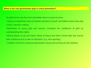 What is the role girls/women play in crime prevention?

As girls/women are the most vulnerable when it comes to crime.
-Taking up leadership roles as elected members of youth committees where they play
a role in decision making.
-Mentorship of young girls and women, increases the confidence of girls an
understanding their rights.
-Having places to go and report cases of abuse and other crimes they see around
with confidence and no fear of retribution. E.g. sms reporting.
--Creation of forums to discuss girls/women issues and coming up with solutions

 