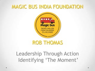 MAGIC BUS INDIA FOUNDATION

ROB THOMAS
Leadership Through Action
Identifying ‘The Moment’

 