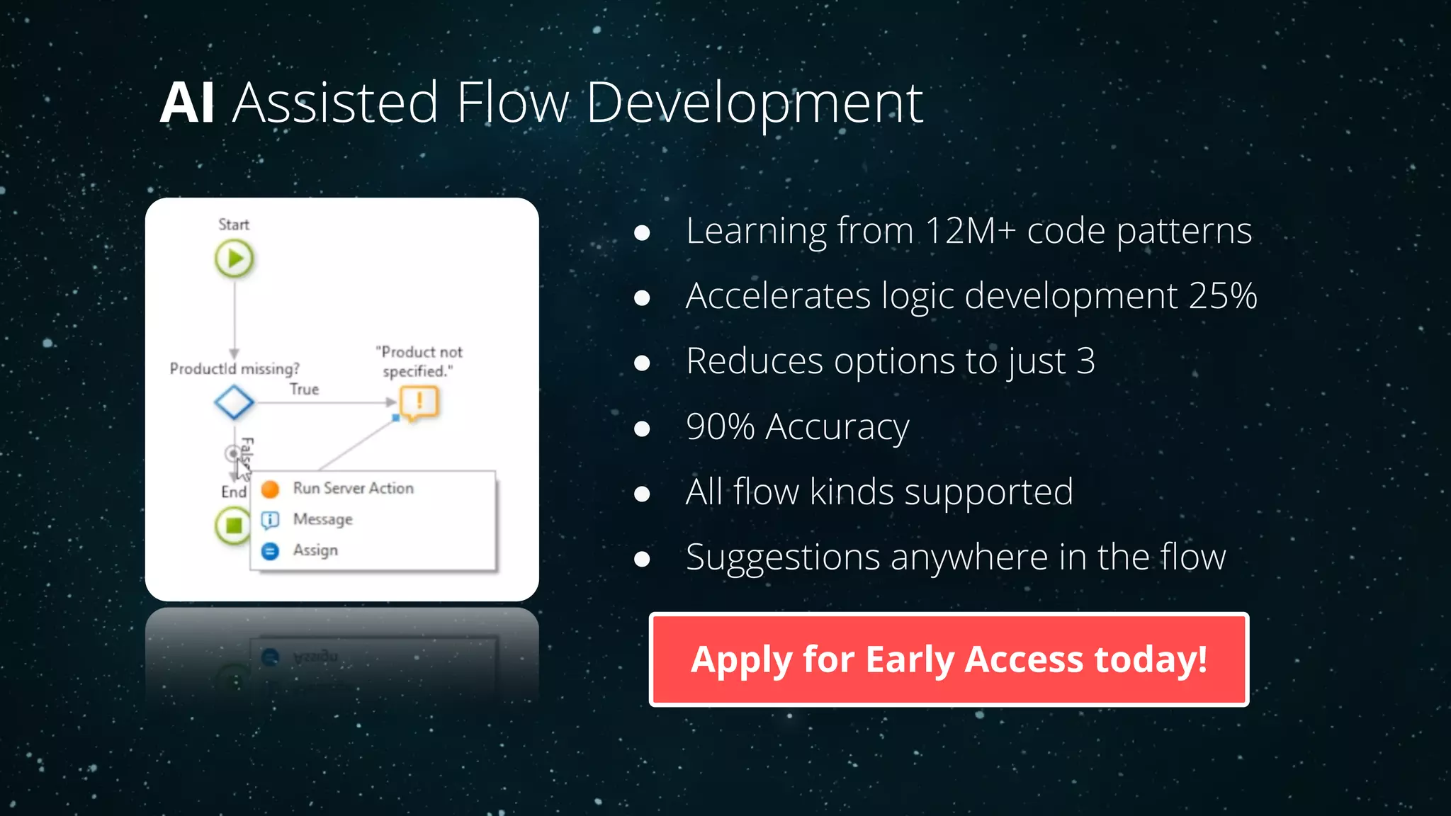 ● Learning from 12M+ code patterns
● Accelerates logic development 25%
● Reduces options to just 3
● 90% Accuracy
● All flow kinds supported
● Suggestions anywhere in the flow
AI Assisted Flow Development
Apply for Early Access today!
 
