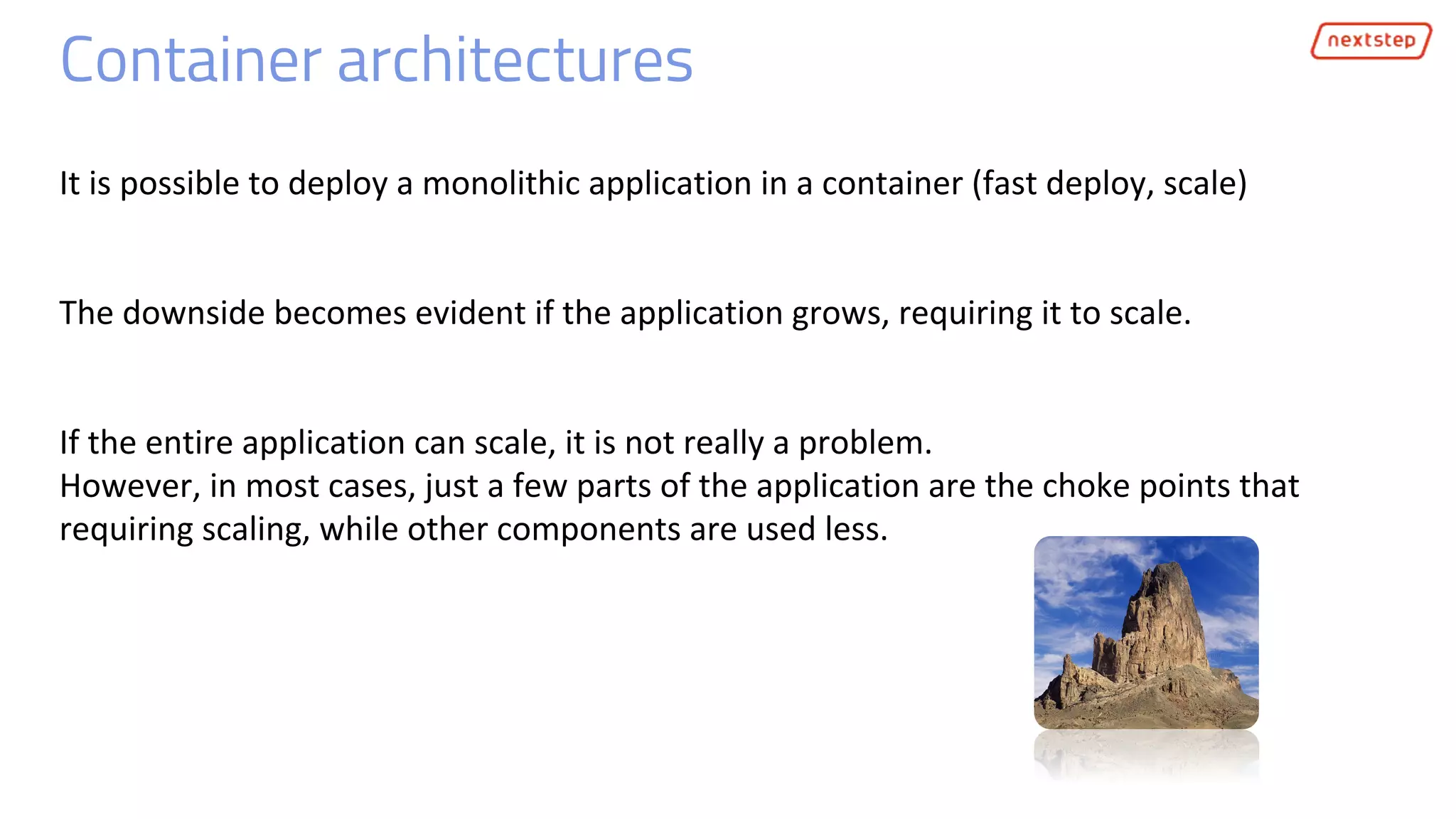 Container architectures
It is possible to deploy a monolithic application in a container (fast deploy, scale)
The downside becomes evident if the application grows, requiring it to scale.
If the entire application can scale, it is not really a problem.
However, in most cases, just a few parts of the application are the choke points that
requiring scaling, while other components are used less.
 