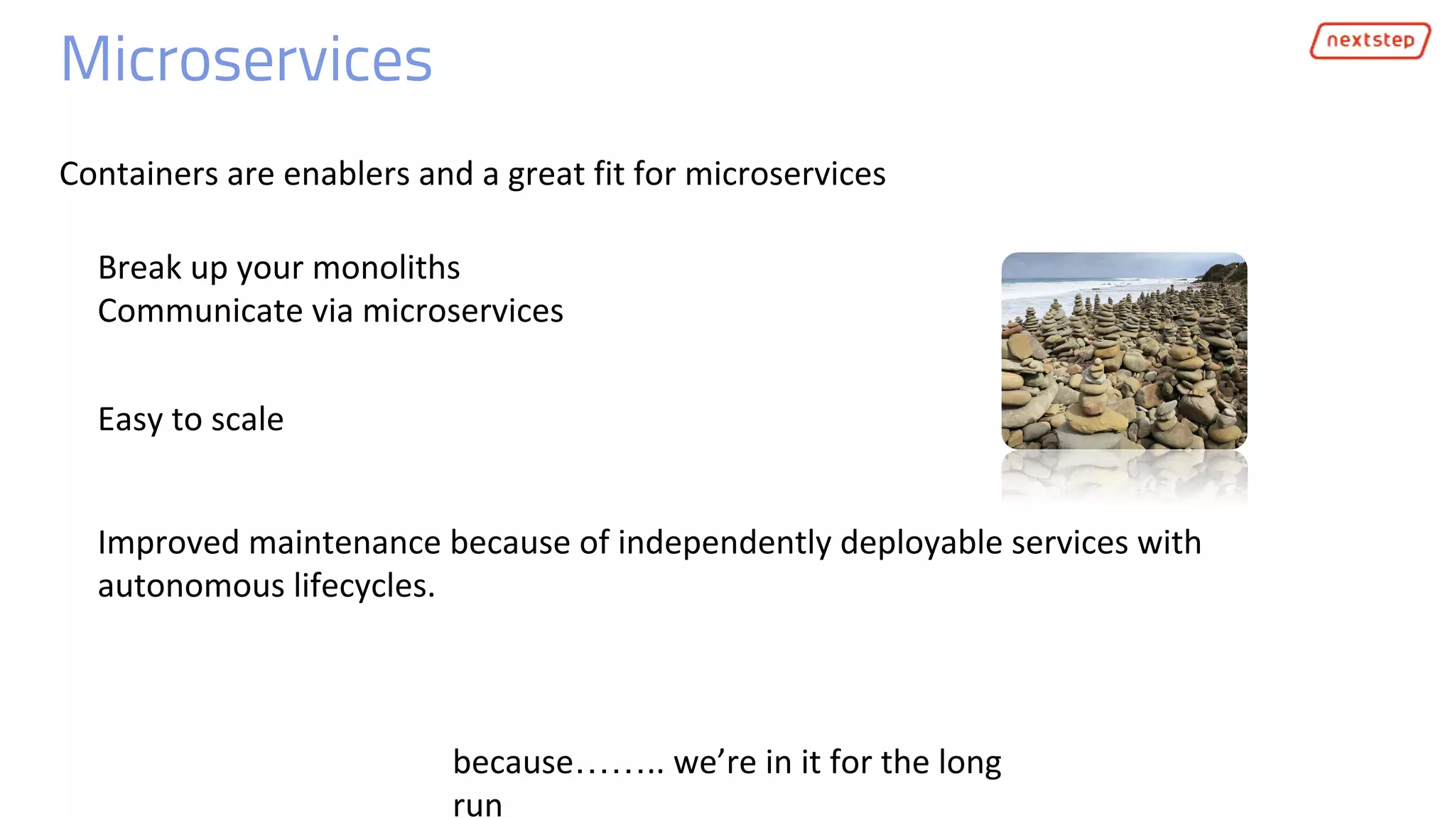 Microservices
Containers are enablers and a great fit for microservices
Break up your monoliths
Communicate via microservices
because…….. we’re in it for the long
run
Improved maintenance because of independently deployable services with
autonomous lifecycles.
Easy to scale
 