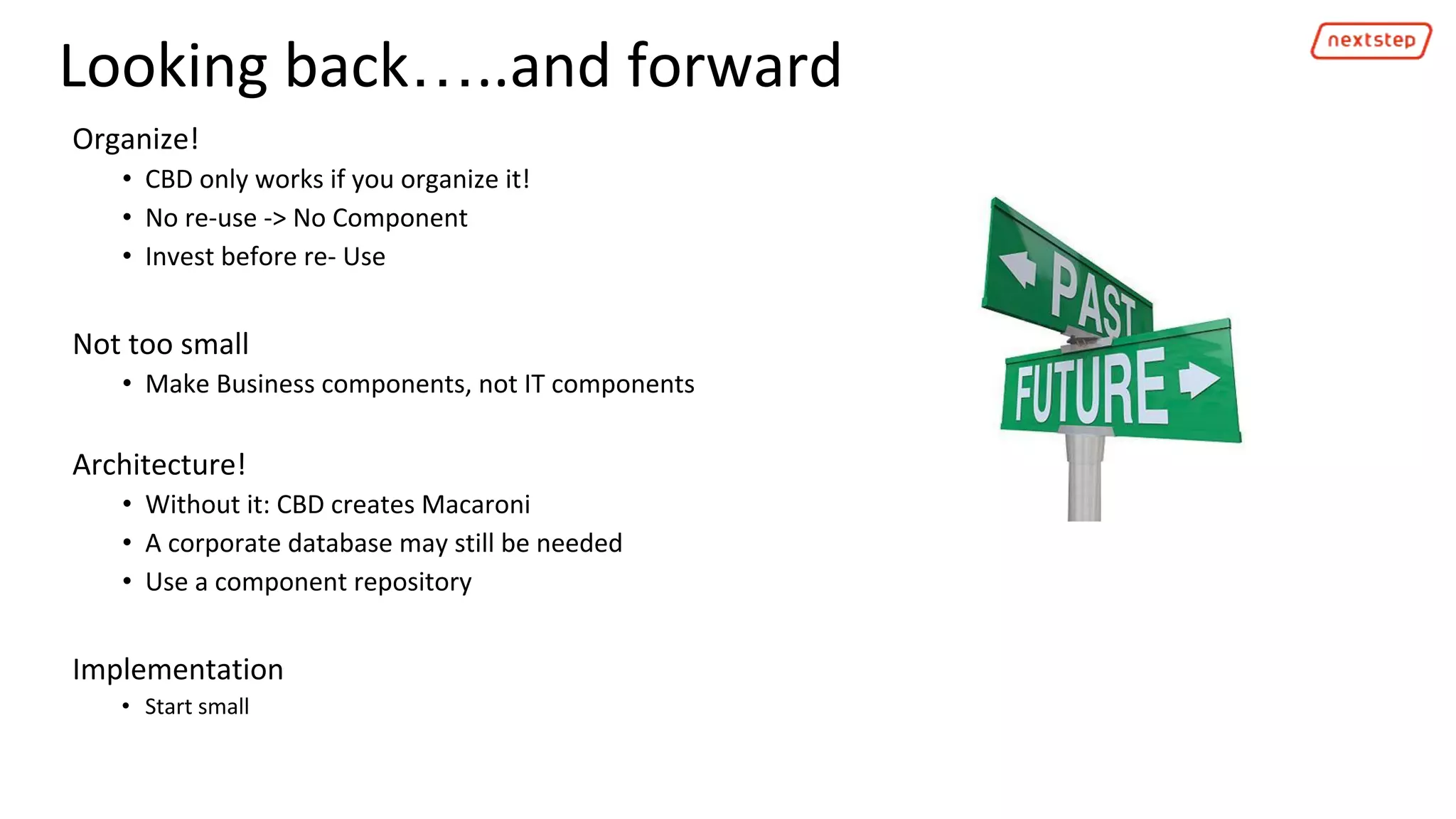 Looking back…..and forward
Organize!
• CBD only works if you organize it!
• No re-use -> No Component
• Invest before re- Use
Not too small
• Make Business components, not IT components
Architecture!
• Without it: CBD creates Macaroni
• A corporate database may still be needed
• Use a component repository
Implementation
• Start small
 