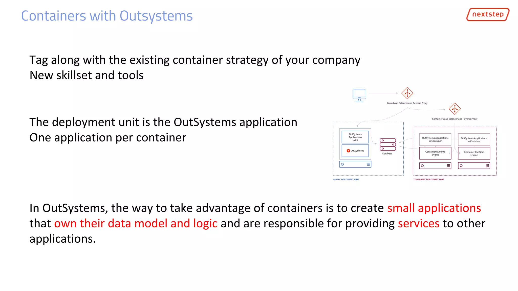 Containers with Outsystems
The deployment unit is the OutSystems application
One application per container
In OutSystems, the way to take advantage of containers is to create small applications
that own their data model and logic and are responsible for providing services to other
applications.
Tag along with the existing container strategy of your company
New skillset and tools
 