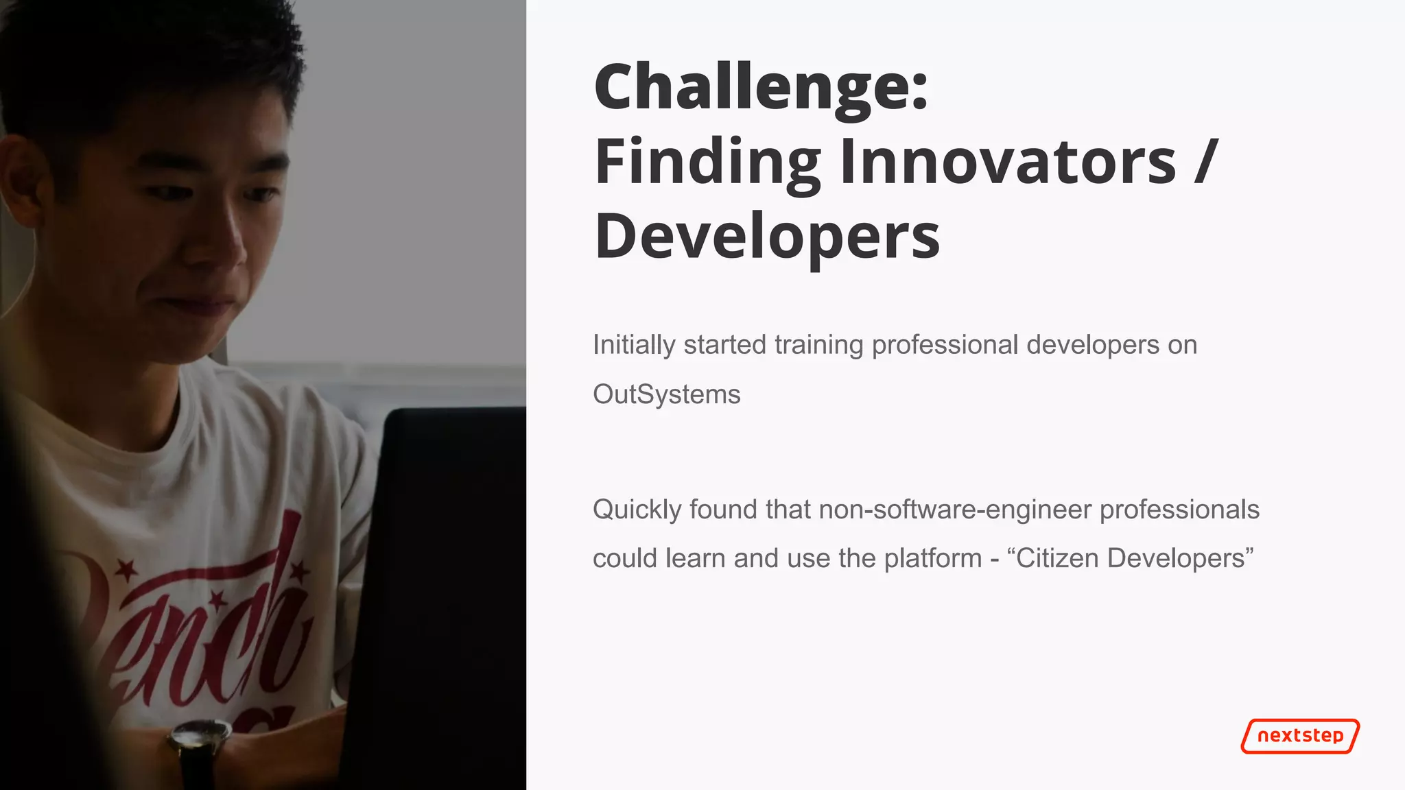| It’s 2025
Challenge:
Finding Innovators /
Developers
Initially started training professional developers on
OutSystems
Quickly found that non-software-engineer professionals
could learn and use the platform - “Citizen Developers”
 