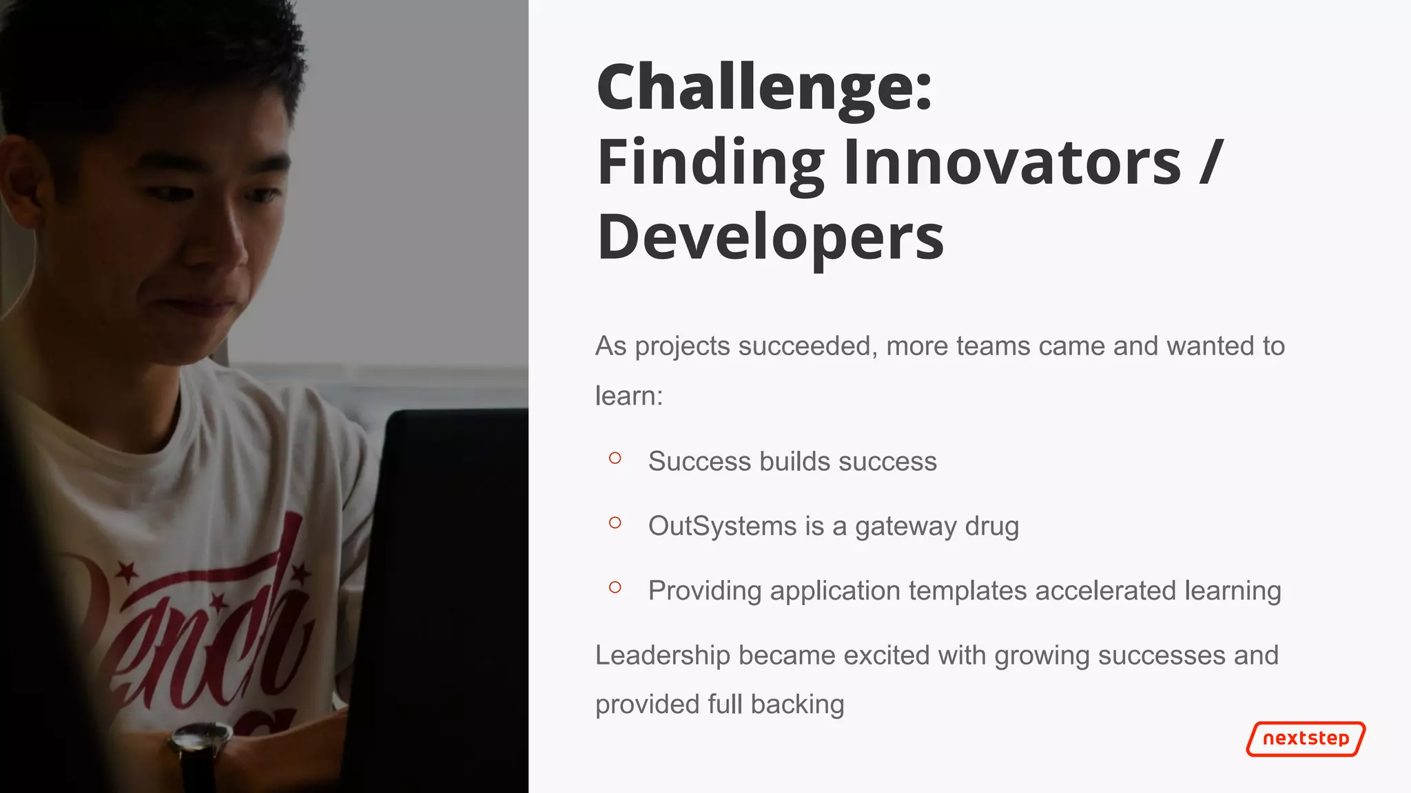 | It’s 2025
As projects succeeded, more teams came and wanted to
learn:
⚬ Success builds success
⚬ OutSystems is a gateway drug
⚬ Providing application templates accelerated learning
Leadership became excited with growing successes and
provided full backing
Challenge:
Finding Innovators /
Developers
 
