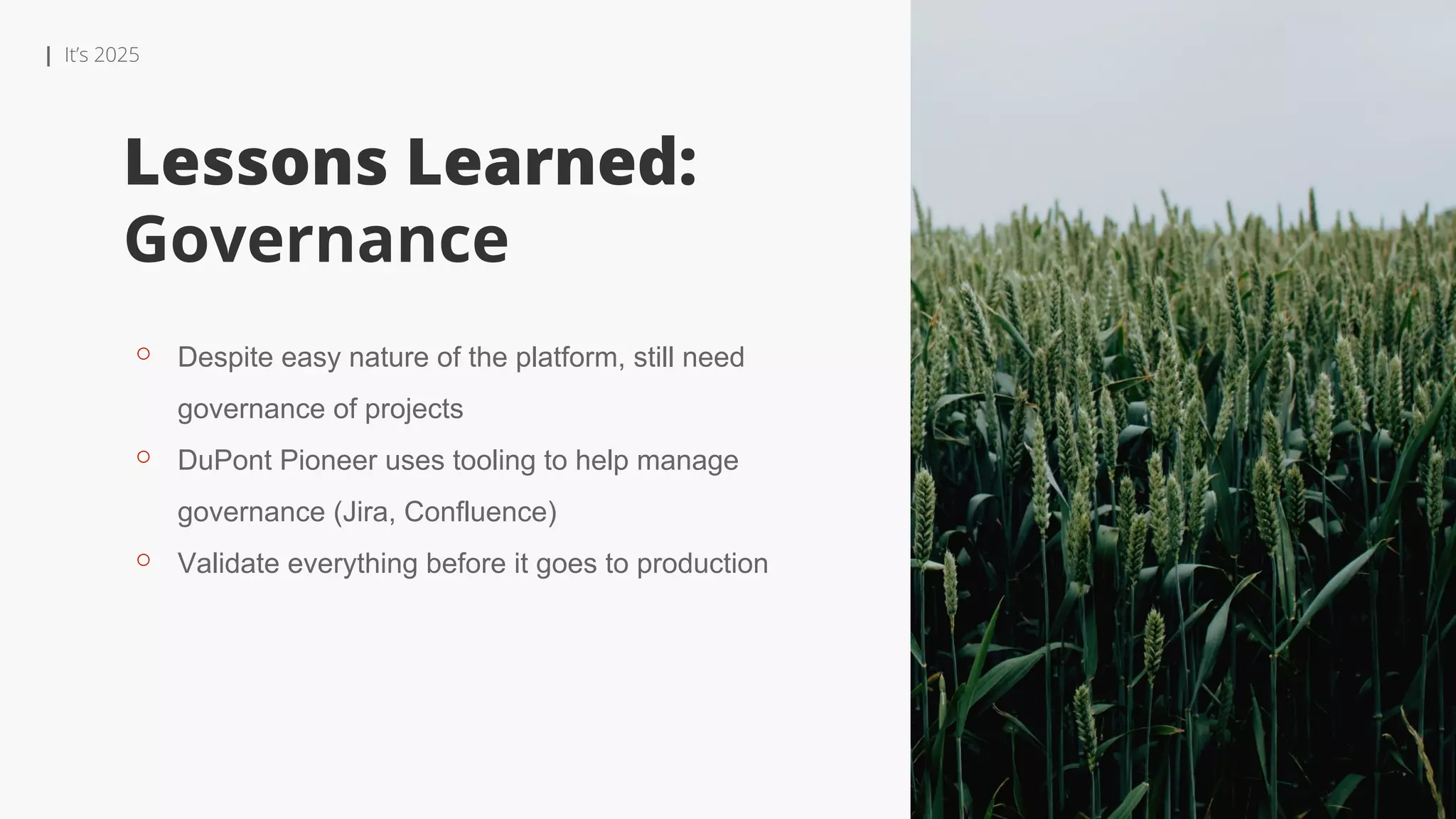 | It’s 2025
Lessons Learned:
Governance
⚬ Despite easy nature of the platform, still need
governance of projects
⚬ DuPont Pioneer uses tooling to help manage
governance (Jira, Confluence)
⚬ Validate everything before it goes to production
 