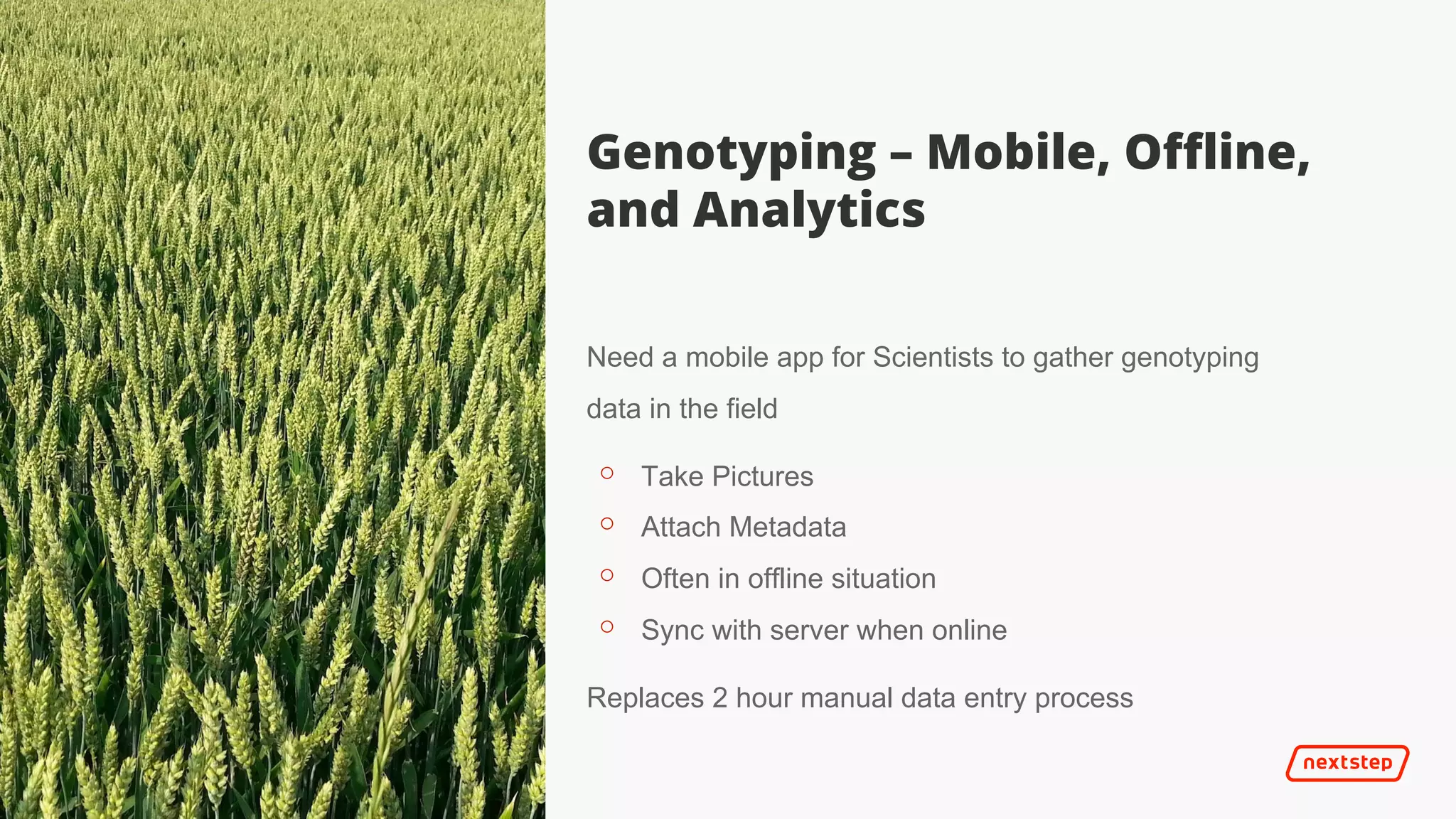 | It’s 2025
Genotyping – Mobile, Offline,
and Analytics
Need a mobile app for Scientists to gather genotyping
data in the field
⚬ Take Pictures
⚬ Attach Metadata
⚬ Often in offline situation
⚬ Sync with server when online
Replaces 2 hour manual data entry process
 