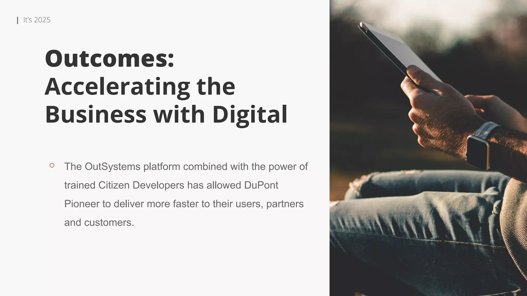 | It’s 2025
Outcomes:
Accelerating the
Business with Digital
⚬ The OutSystems platform combined with the power of
trained Citizen Developers has allowed DuPont
Pioneer to deliver more faster to their users, partners
and customers.
 
