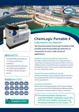 ChemLogic Portable X
Colorimetric Gas Monitor
The Next Generation ChemLogic Portable (CLPX)
provides powerful portable gas detection of
isocyanates to meet a wide variety of
applications

KEYBENEFITS

Flexible to meet your gas detection requirements
The CLPX is a versatile instrument that can be configured to detect a

monitoring

•

Extended battery life provides up 	
to 12 hours of continuous

•

variety of gases, eliminating the need to purchase different instruments

Automated Calibration eliminates 	
the need for optical calibration

•

Immediate indication that gas is 	
present

or different gas keys to sample different gases. Changing the instrument
from detecting one gas to another requires a change of the calibration
curve and a change of the cassette

Provides low level gas detection in seconds
Colorimetric technology is used to provide quick detection of low level
gases at ppb & ppm levels making it the ideal solution for wastewater

GASESANALYSED
NO2

H2S

O2

CO

and toxic gas applications

NH3

Log 5 years worth of data!
Using the built in data logging capability and an SD card the CLPX can

Cl2

ClO2

PH3

SO2

HCl

store up to 5 years worth of data. Additionally the CLPX features built in
STEL allowing it to constantly calculate for a rolling 15 minute STEL

MDI

HDI

IPDI CHDI

“

The improved Optics Design and
Automated Optics Calibration makes the
CLPX the most reliable, fool proof, user
friendly gas detector on the market.

“

TDI

 