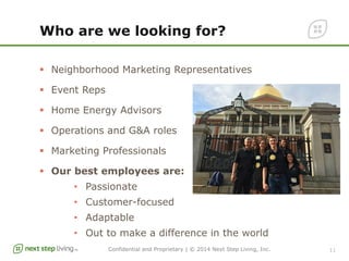 Confidential and Proprietary | © 2014 Next Step Living, Inc.
Who are we looking for?
§  Neighborhood Marketing Representatives
§  Event Reps
§  Home Energy Advisors
§  Operations and G&A roles
§  Marketing Professionals
§  Our best employees are:
•  Passionate
•  Customer-focused
•  Adaptable
•  Out to make a difference in the world
11
 