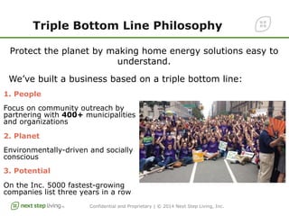 Confidential and Proprietary | © 2014 Next Step Living, Inc.
Triple Bottom Line Philosophy
Protect the planet by making home energy solutions easy to
understand.
We’ve built a business based on a triple bottom line:
1. People
Focus on community outreach by
partnering with 400+ municipalities
and organizations
2. Planet
Environmentally-driven and socially
conscious
3. Potential
On the Inc. 5000 fastest-growing
companies list three years in a row
 